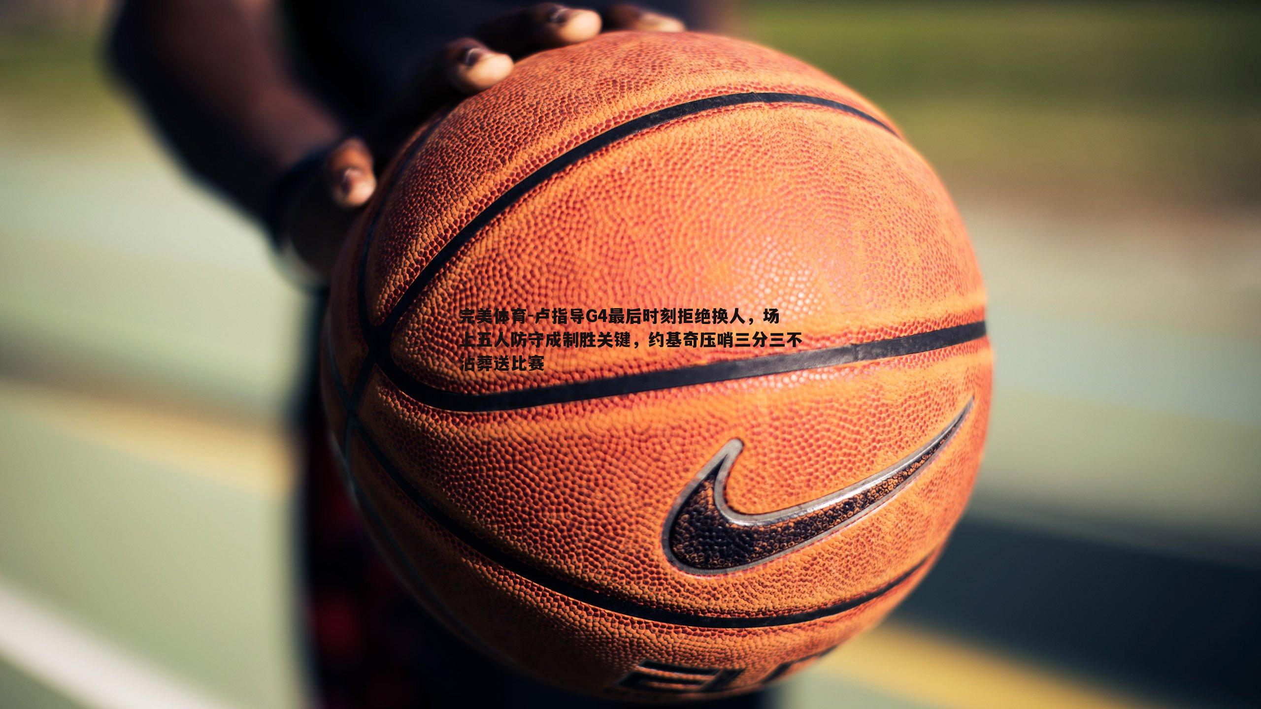 卢指导G4最后时刻拒绝换人，场上五人防守成制胜关键，约基奇压哨三分三不沾葬送比赛