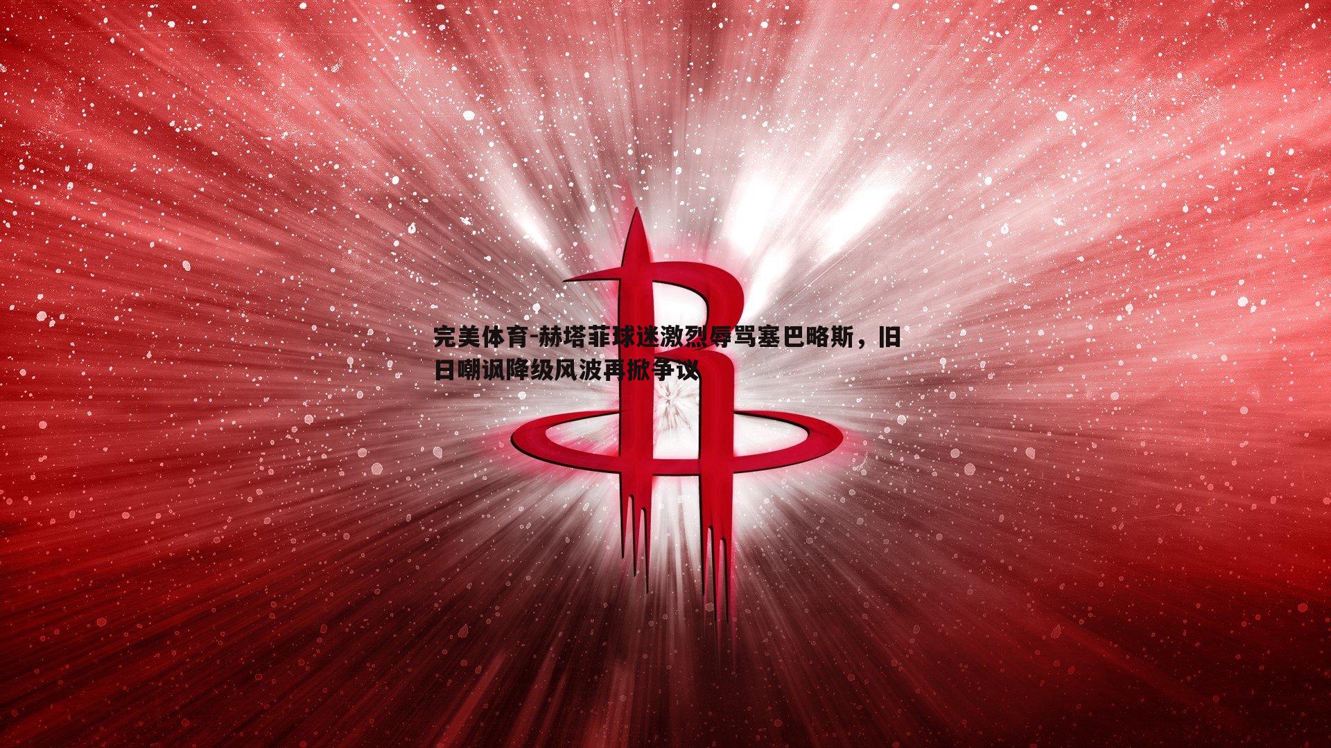 赫塔菲球迷激烈辱骂塞巴略斯，旧日嘲讽降级风波再掀争议